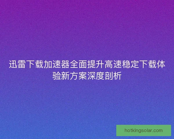 迅雷下载加速器全面提升高速稳定下载体验新方案深度剖析