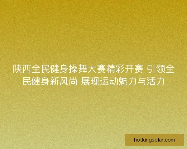 陕西全民健身操舞大赛精彩开赛 引领全民健身新风尚 展现运动魅力与活力