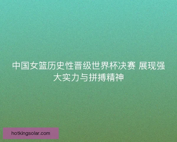 中国女篮历史性晋级世界杯决赛 展现强大实力与拼搏精神