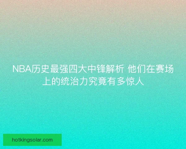 NBA历史最强四大中锋解析 他们在赛场上的统治力究竟有多惊人