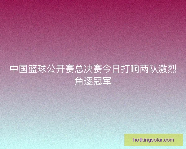 中国篮球公开赛总决赛今日打响两队激烈角逐冠军